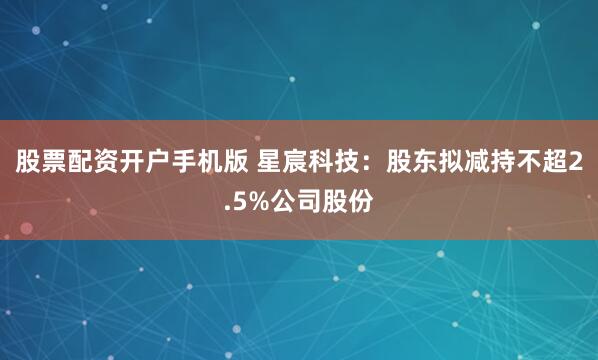 股票配资开户手机版 星宸科技：股东拟减持不超2.5%公司股份