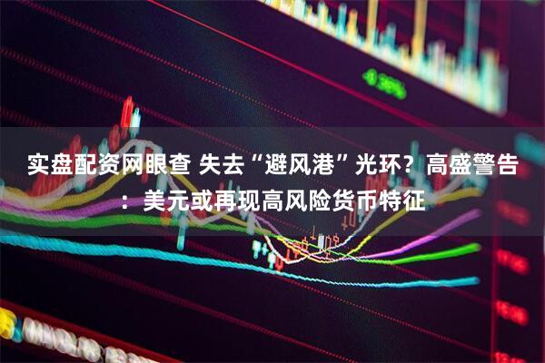 实盘配资网眼查 失去“避风港”光环？高盛警告：美元或再现高风险货币特征