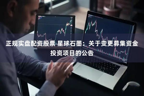 正规实盘配资股票 星球石墨：关于变更募集资金投资项目的公告