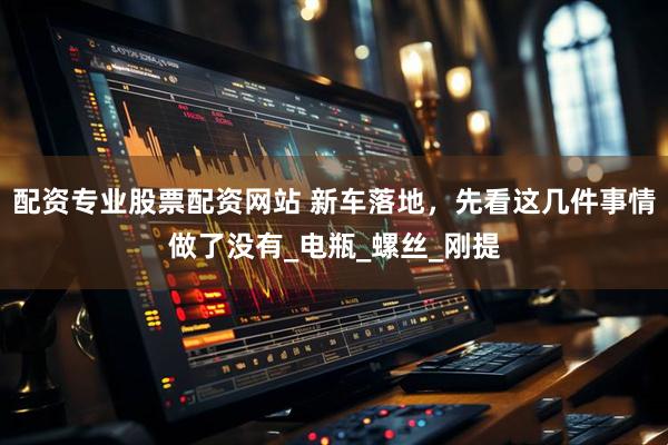 配资专业股票配资网站 新车落地，先看这几件事情做了没有_电瓶_螺丝_刚提