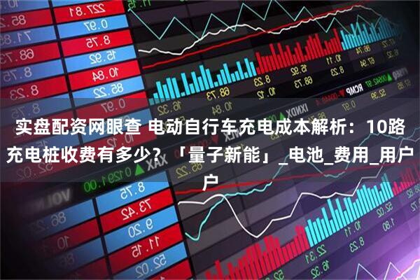 实盘配资网眼查 电动自行车充电成本解析：10路充电桩收费有多少？「量子新能」_电池_费用_用户