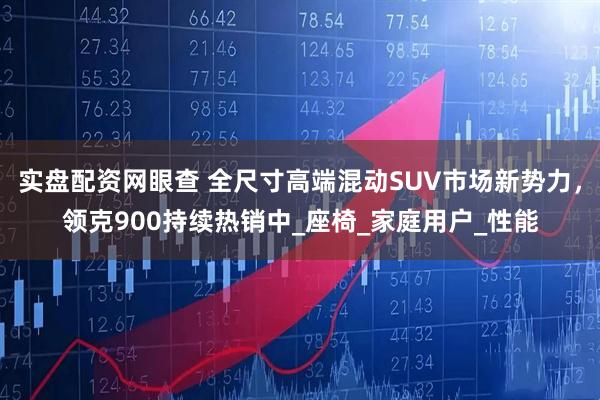 实盘配资网眼查 全尺寸高端混动SUV市场新势力，领克900持续热销中_座椅_家庭用户_性能