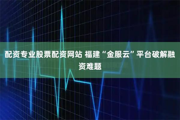 配资专业股票配资网站 福建“金服云”平台破解融资难题