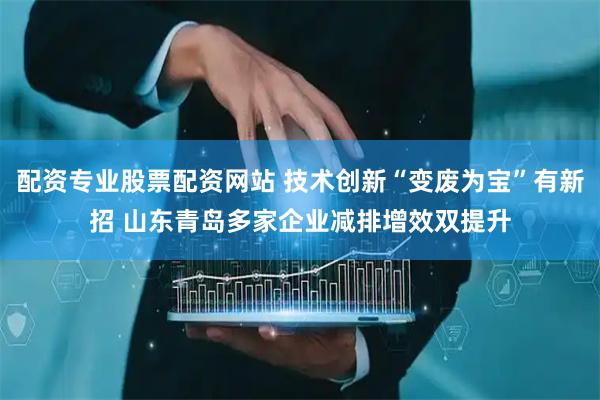 配资专业股票配资网站 技术创新“变废为宝”有新招 山东青岛多家企业减排增效双提升