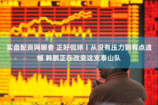实盘配资网眼查 正好侃球丨从没有压力到有点遗憾 韩鹏正在改变这支泰山队