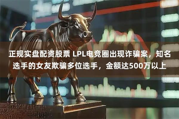 正规实盘配资股票 LPL电竞圈出现诈骗案，知名选手的女友欺骗多位选手，金额达500万以上