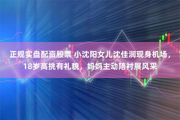 正规实盘配资股票 小沈阳女儿沈佳润现身机场，18岁高挑有礼貌，妈妈主动陪衬展风采