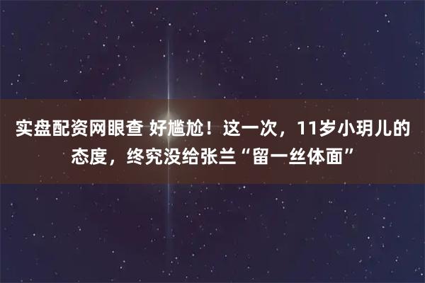 实盘配资网眼查 好尴尬！这一次，11岁小玥儿的态度，终究没给张兰“留一丝体面”