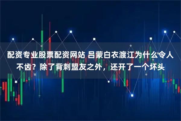 配资专业股票配资网站 吕蒙白衣渡江为什么令人不齿？除了背刺盟友之外，还开了一个坏头
