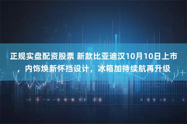 正规实盘配资股票 新款比亚迪汉10月10日上市，内饰焕新怀挡设计，冰箱加持续航再升级