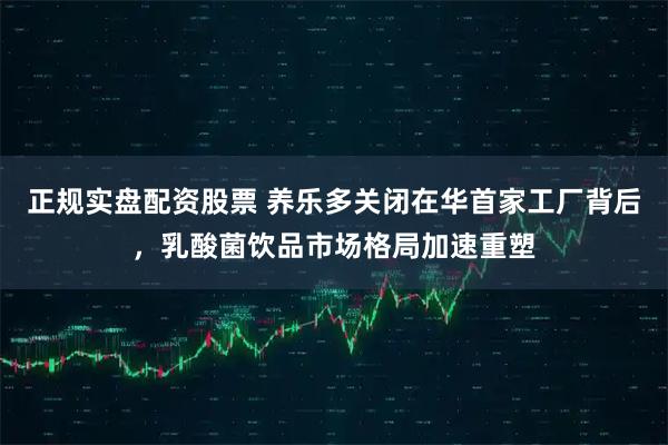 正规实盘配资股票 养乐多关闭在华首家工厂背后，乳酸菌饮品市场格局加速重塑