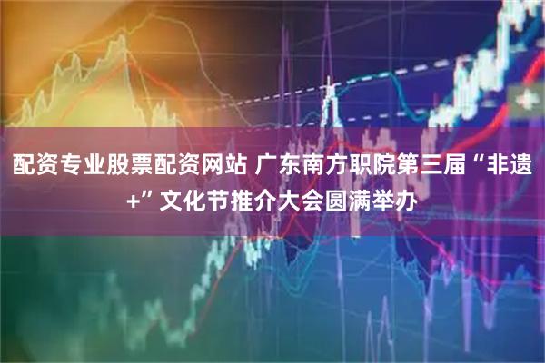 配资专业股票配资网站 广东南方职院第三届“非遗+”文化节推介大会圆满举办