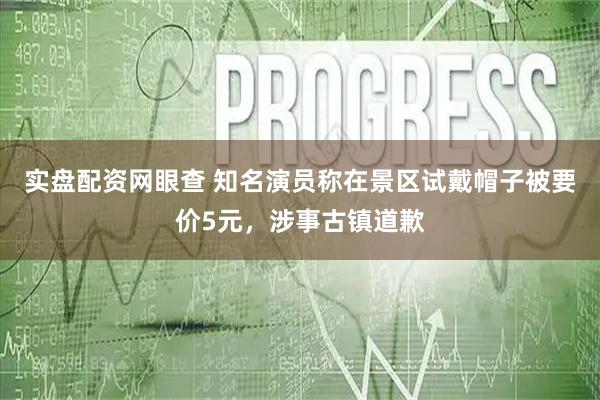 实盘配资网眼查 知名演员称在景区试戴帽子被要价5元，涉事古镇道歉