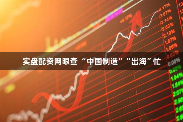 实盘配资网眼查 “中国制造”“出海”忙