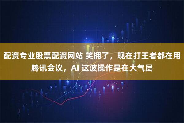 配资专业股票配资网站 笑拥了，现在打王者都在用腾讯会议，AI 这波操作是在大气层